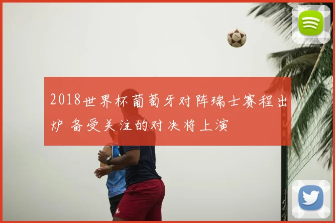 2018世界杯葡萄牙对阵瑞士赛程出炉 备受关注的对决将上演