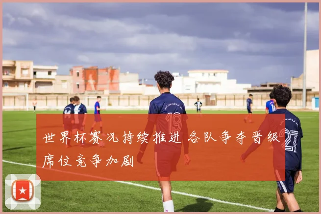 世界杯赛况持续推进 各队争夺晋级席位竞争加剧