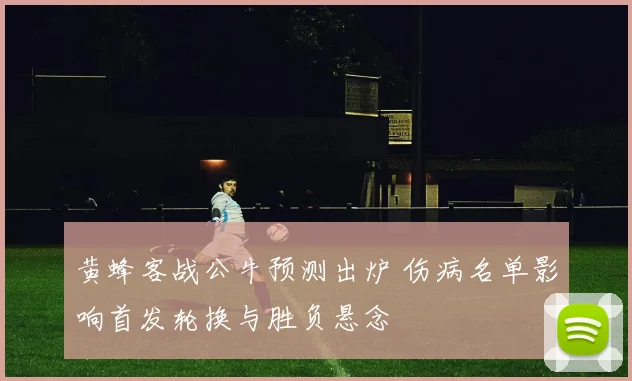 黄蜂客战公牛预测出炉 伤病名单影响首发轮换与胜负悬念
