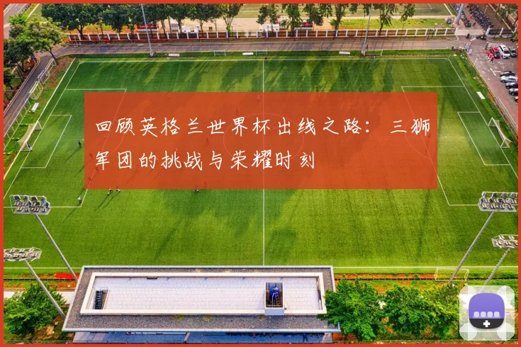 回顾英格兰世界杯出线之路：三狮军团的挑战与荣耀时刻