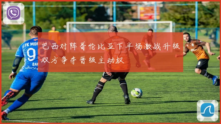 巴西对阵哥伦比亚下半场激战升级双方争夺晋级主动权
