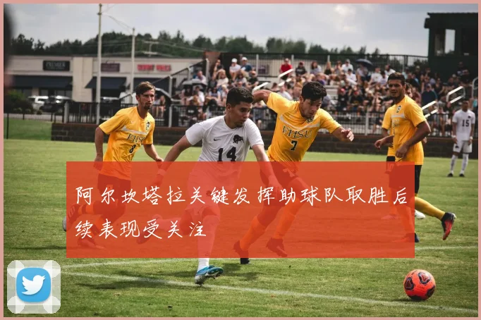 阿尔坎塔拉关键发挥助球队取胜后续表现受关注